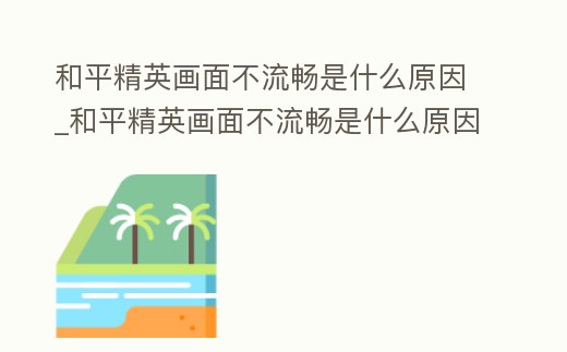 和平精英畫面不流暢是什么原因_和平精英畫面不流暢是什么原因呢
