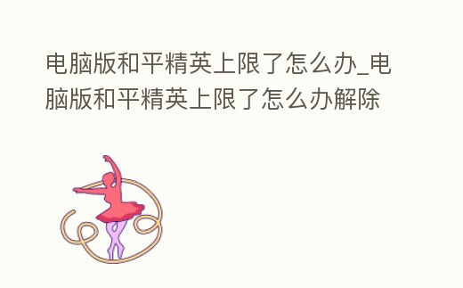 電腦版和平精英上限了怎么辦_電腦版和平精英上限了怎么辦解除