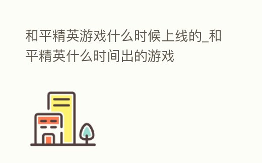 和平精英游戲什么時候上線的_和平精英什么時間出的游戲