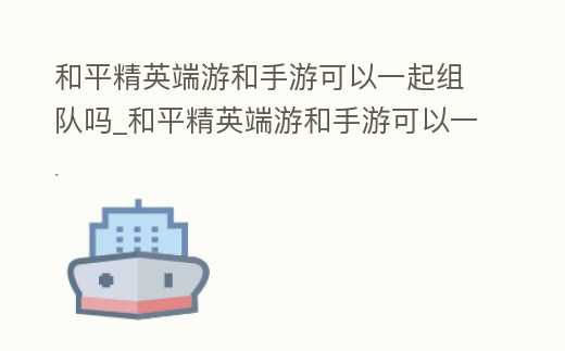 和平精英端游和手游可以一起組隊嗎_和平精英端游和手游可以一起組隊嗎知乎