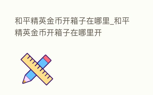 和平精英金幣開箱子在哪里_和平精英金幣開箱子在哪里開