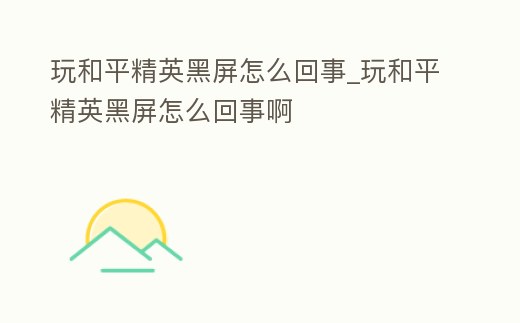 玩和平精英黑屏怎么回事_玩和平精英黑屏怎么回事啊