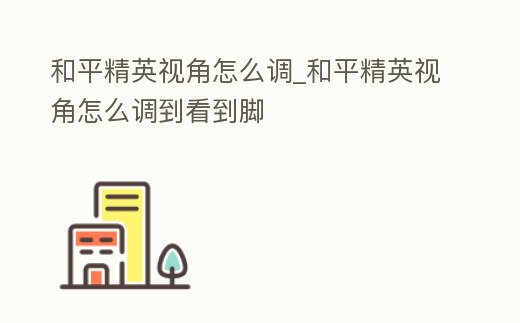 和平精英視角怎么調_和平精英視角怎么調到看到腳