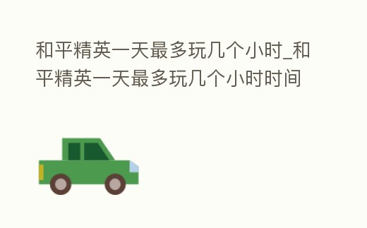 和平精英一天最多玩幾個(gè)小時(shí)_和平精英一天最多玩幾個(gè)小時(shí)時(shí)間