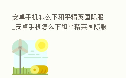 安卓手機怎么下和平精英國際服_安卓手機怎么下和平精英國際服軟件