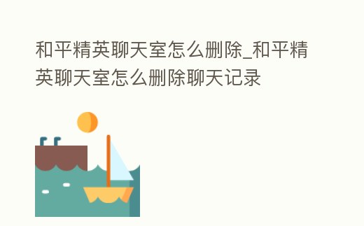 和平精英聊天室怎么刪除_和平精英聊天室怎么刪除聊天記錄