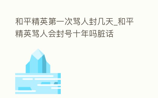 和平精英第一次罵人封幾天_和平精英罵人會封號十年嗎臟話