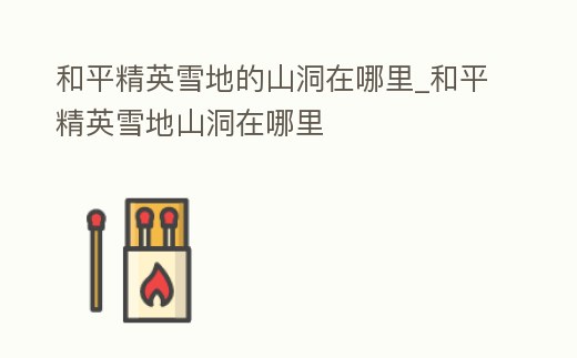 和平精英雪地的山洞在哪里_和平精英雪地山洞在哪里