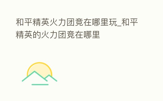 和平精英火力團競在哪里玩_和平精英的火力團競在哪里