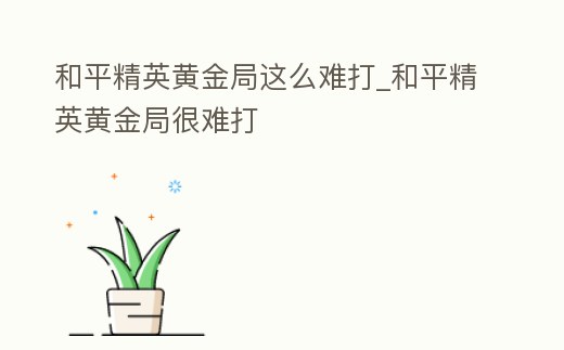 和平精英黃金局這么難打_和平精英黃金局很難打