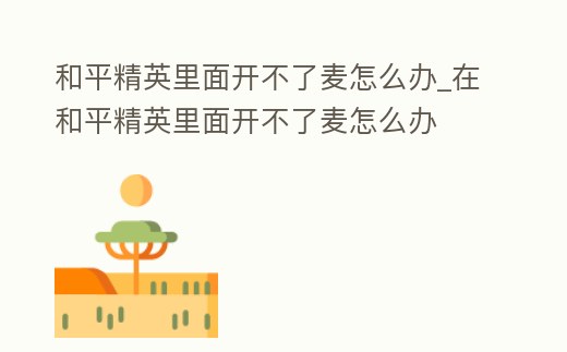 和平精英里面開不了麥怎么辦_在和平精英里面開不了麥怎么辦