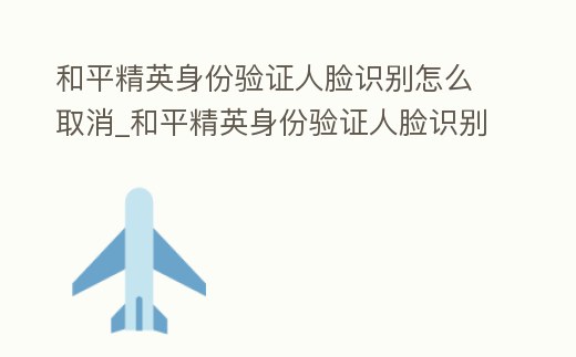和平精英身份驗證人臉識別怎么取消_和平精英身份驗證人臉識別怎么取消綁定
