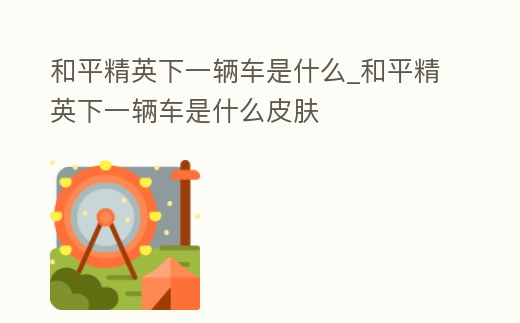 和平精英下一輛車是什么_和平精英下一輛車是什么皮膚