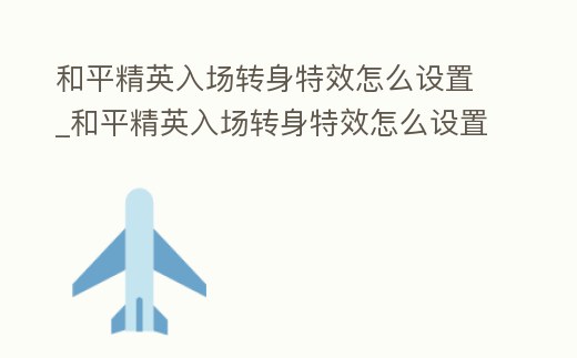 和平精英入場轉身特效怎么設置_和平精英入場轉身特效怎么設置視頻