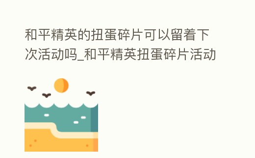 和平精英的扭蛋碎片可以留著下次活動嗎_和平精英扭蛋碎片活動結束之后還可以送好友衣服嗎
