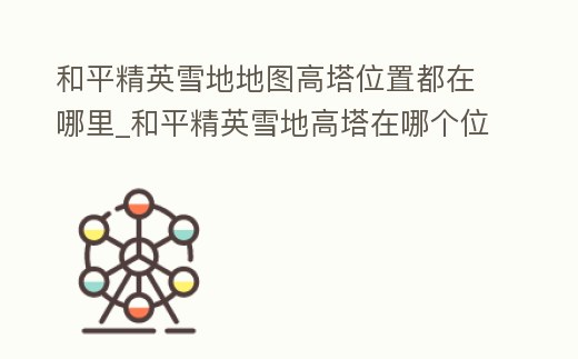 和平精英雪地地圖高塔位置都在哪里_和平精英雪地高塔在哪個位置