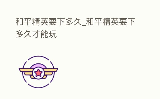 和平精英要下多久_和平精英要下多久才能玩