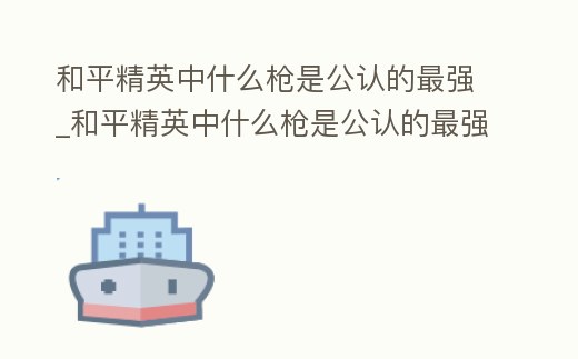 和平精英中什么槍是公認的最強_和平精英中什么槍是公認的最強槍