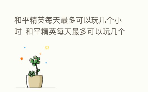 和平精英每天最多可以玩幾個小時_和平精英每天最多可以玩幾個小時啊