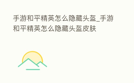 手游和平精英怎么隱藏頭盔_手游和平精英怎么隱藏頭盔皮膚