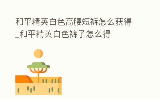 和平精英白色高腰短褲怎么獲得_和平精英白色褲子怎么得