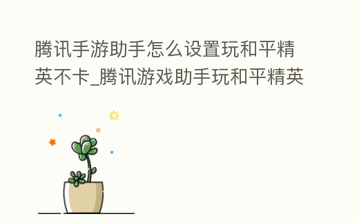 騰訊手游助手怎么設置玩和平精英不卡_騰訊游戲助手玩和平精英怎么設置
