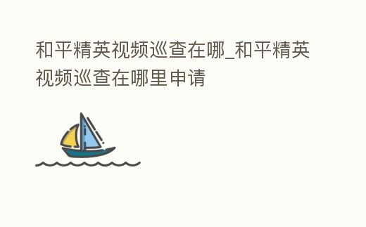 和平精英視頻巡查在哪_和平精英視頻巡查在哪里申請