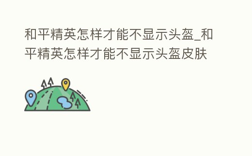 和平精英怎樣才能不顯示頭盔_和平精英怎樣才能不顯示頭盔皮膚