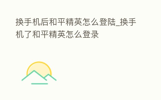 換手機后和平精英怎么登陸_換手機了和平精英怎么登錄