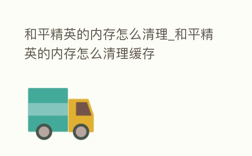 和平精英的內(nèi)存怎么清理_和平精英的內(nèi)存怎么清理緩存