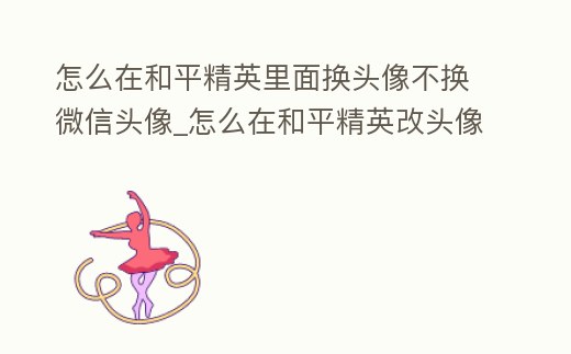 怎么在和平精英里面換頭像不換微信頭像_怎么在和平精英改頭像不和微信一樣