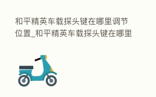 和平精英車載探頭鍵在哪里調節位置_和平精英車載探頭鍵在哪里調節位置圖片