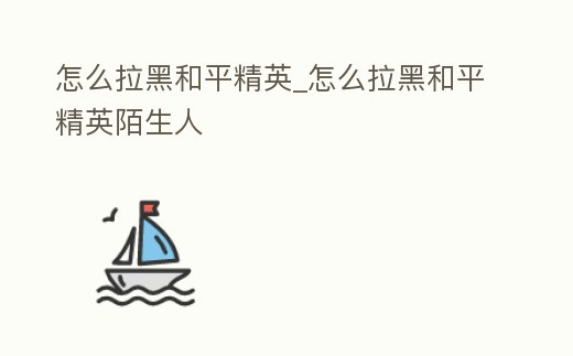 怎么拉黑和平精英_怎么拉黑和平精英陌生人