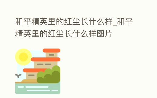 和平精英里的紅塵長什么樣_和平精英里的紅塵長什么樣圖片