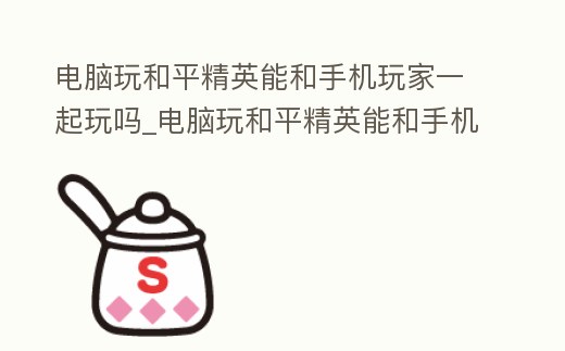 電腦玩和平精英能和手機(jī)玩家一起玩嗎_電腦玩和平精英能和手機(jī)玩家一起玩嗎安卓