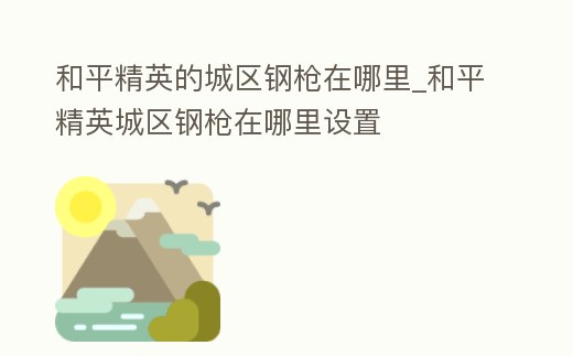 和平精英的城區(qū)鋼槍在哪里_和平精英城區(qū)鋼槍在哪里設(shè)置