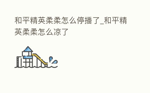 和平精英柔柔怎么停播了_和平精英柔柔怎么涼了