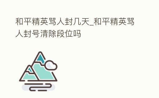 和平精英罵人封幾天_和平精英罵人封號清除段位嗎
