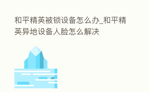 和平精英被鎖設備怎么辦_和平精英異地設備人臉怎么解決