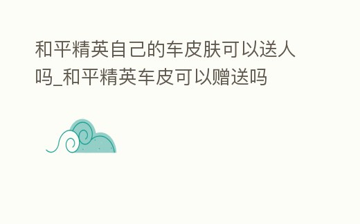 和平精英自己的車皮膚可以送人嗎_和平精英車皮可以贈(zèng)送嗎