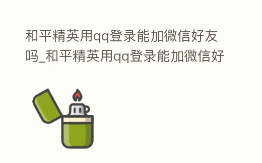 和平精英用qq登錄能加微信好友嗎_和平精英用qq登錄能加微信好友嗎安卓