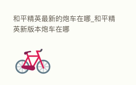 和平精英最新的炮車在哪_和平精英新版本炮車在哪