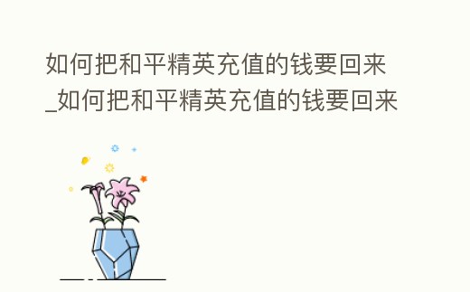 如何把和平精英充值的錢要回來_如何把和平精英充值的錢要回來安卓手機(jī)