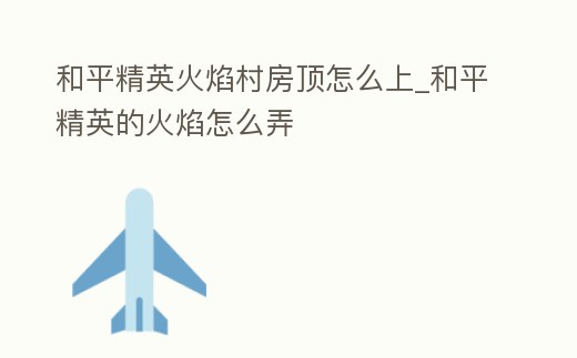 和平精英火焰村房頂怎么上_和平精英的火焰怎么弄