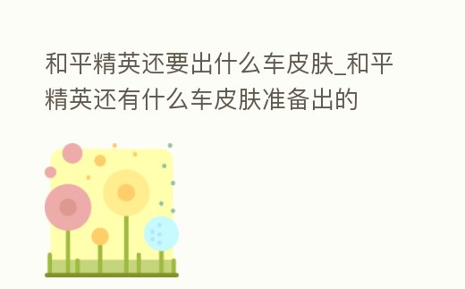 和平精英還要出什么車皮膚_和平精英還有什么車皮膚準(zhǔn)備出的