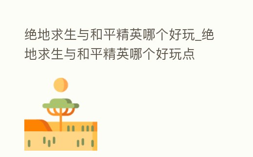 絕地求生與和平精英哪個好玩_絕地求生與和平精英哪個好玩點