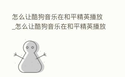 怎么讓酷狗音樂在和平精英播放_怎么讓酷狗音樂在和平精英播放音樂