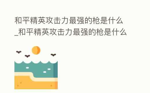 和平精英攻擊力最強的槍是什么_和平精英攻擊力最強的槍是什么型號
