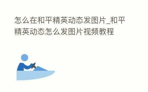 怎么在和平精英動(dòng)態(tài)發(fā)圖片_和平精英動(dòng)態(tài)怎么發(fā)圖片視頻教程