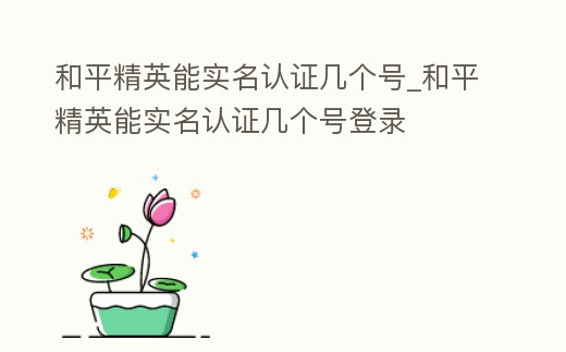 和平精英能實名認證幾個號_和平精英能實名認證幾個號登錄